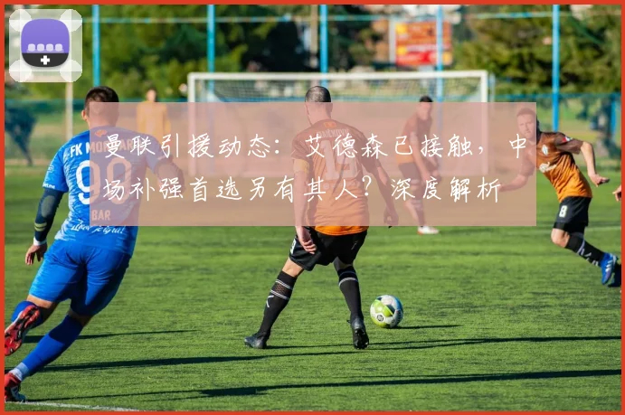 曼联引援动态：艾德森已接触，中场补强首选另有其人？深度解析