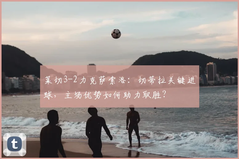 莱切3-2力克萨索洛：切蒂拉关键进球，主场优势如何助力取胜？