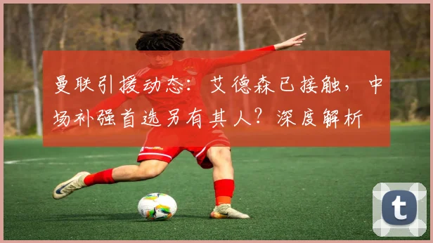 曼联引援动态：艾德森已接触，中场补强首选另有其人？深度解析