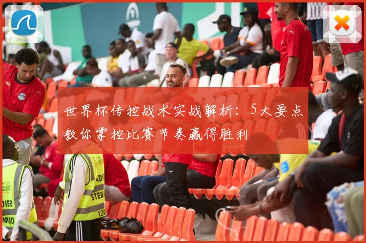 世界杯传控战术实战解析：5大要点教你掌控比赛节奏赢得胜利