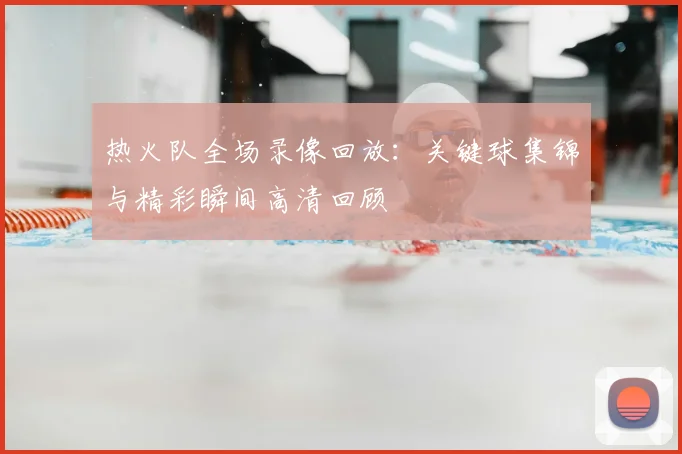 热火队全场录像回放：关键球集锦与精彩瞬间高清回顾